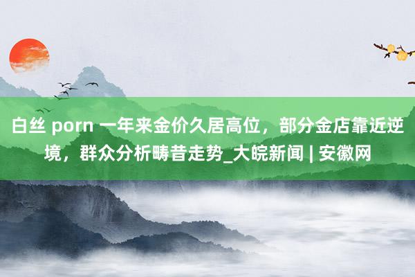 白丝 porn 一年来金价久居高位，部分金店靠近逆境，群众分析畴昔走势_大皖新闻 | 安徽网