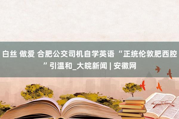 白丝 做爱 ﻿合肥公交司机自学英语 “正统伦敦肥西腔”引温和_大皖新闻 | 安徽网