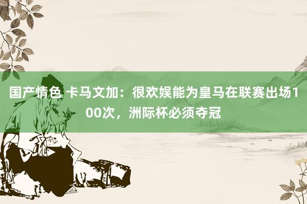 国产情色 卡马文加：很欢娱能为皇马在联赛出场100次，洲际杯必须夺冠