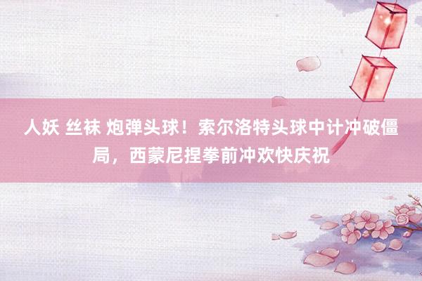 人妖 丝袜 炮弹头球！索尔洛特头球中计冲破僵局，西蒙尼捏拳前冲欢快庆祝