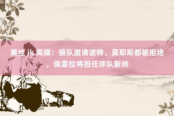 黑丝 jk 英媒：狼队邀请波特、莫耶斯都被拒绝，佩雷拉将担任球队新帅