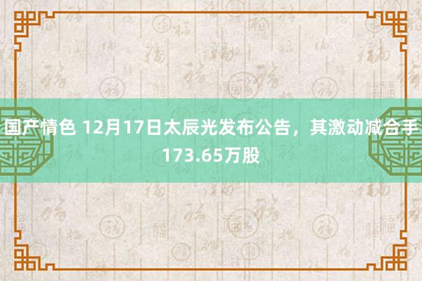 国产情色 12月17日太辰光发布公告，其激动减合手173.65万股