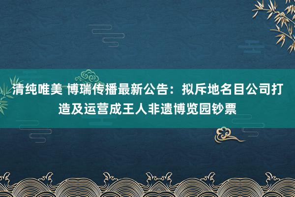 清纯唯美 博瑞传播最新公告：拟斥地名目公司打造及运营成王人非遗博览园钞票