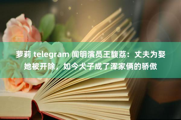 萝莉 telegram 闻明演员王馥荔：丈夫为娶她被开除，如今犬子成了浑家俩的骄傲