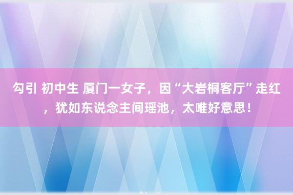 勾引 初中生 厦门一女子，因“大岩桐客厅”走红，犹如东说念主间瑶池，太唯好意思！