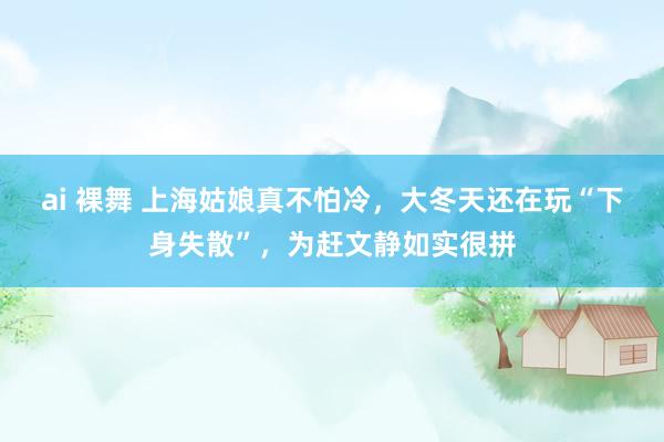ai 裸舞 上海姑娘真不怕冷，大冬天还在玩“下身失散”，为赶文静如实很拼