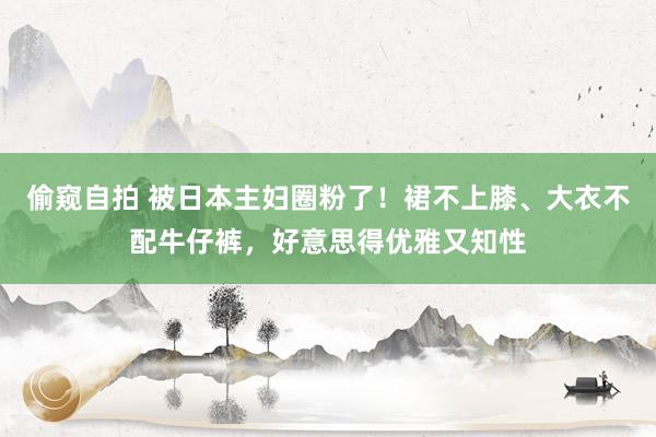 偷窥自拍 被日本主妇圈粉了！裙不上膝、大衣不配牛仔裤，好意思得优雅又知性
