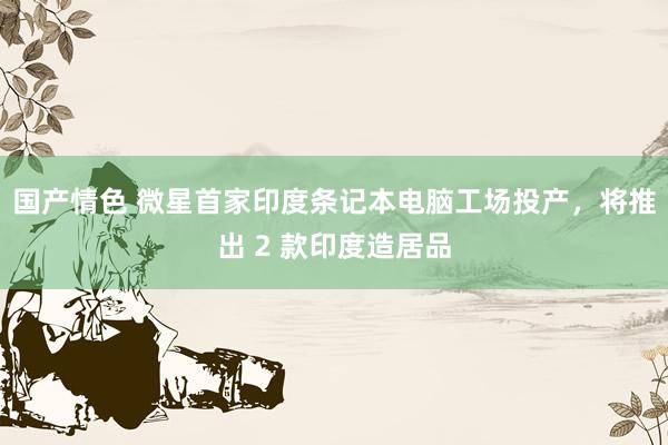 国产情色 微星首家印度条记本电脑工场投产，将推出 2 款印度造居品