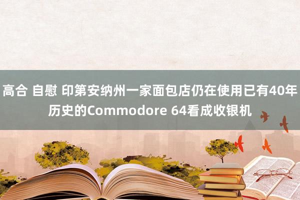 高合 自慰 印第安纳州一家面包店仍在使用已有40年历史的Commodore 64看成收银机