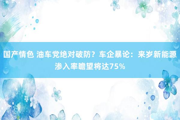 国产情色 油车党绝对破防？车企暴论：来岁新能源渗入率瞻望将达75%