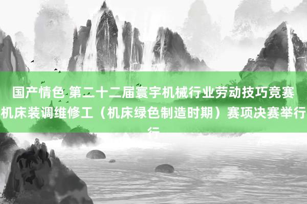 国产情色 第二十二届寰宇机械行业劳动技巧竞赛机床装调维修工（机床绿色制造时期）赛项决赛举行