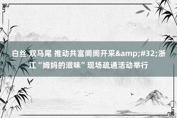 白丝 双马尾 推动共富阛阓开采&#32;浙江“姆妈的滋味”现场疏通活动举行