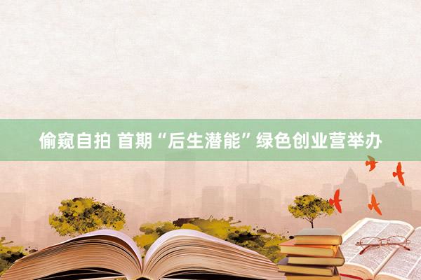 偷窥自拍 首期“后生潜能”绿色创业营举办