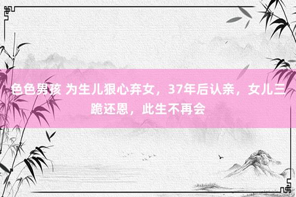 色色男孩 为生儿狠心弃女，37年后认亲，女儿三跪还恩，此生不再会