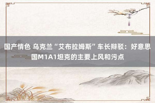 国产情色 乌克兰“艾布拉姆斯”车长辩驳：好意思国M1A1坦克的主要上风和污点