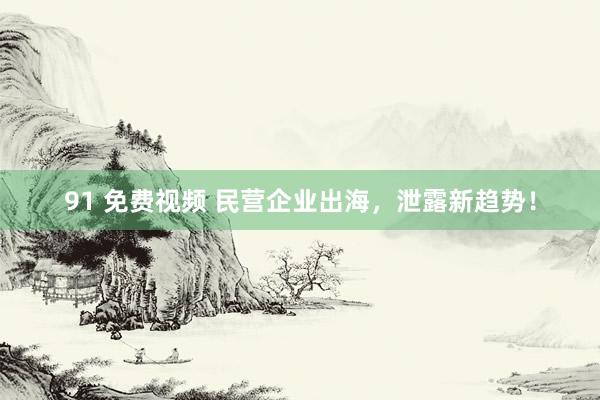 91 免费视频 民营企业出海，泄露新趋势！