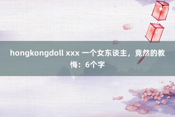 hongkongdoll xxx 一个女东谈主，竟然的教悔：6个字