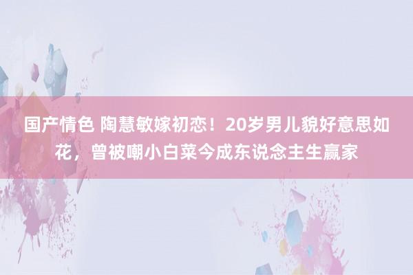国产情色 陶慧敏嫁初恋！20岁男儿貌好意思如花，曾被嘲小白菜今成东说念主生赢家