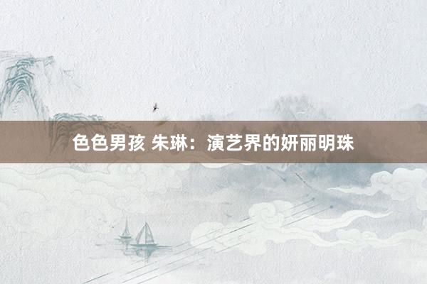 色色男孩 朱琳：演艺界的妍丽明珠