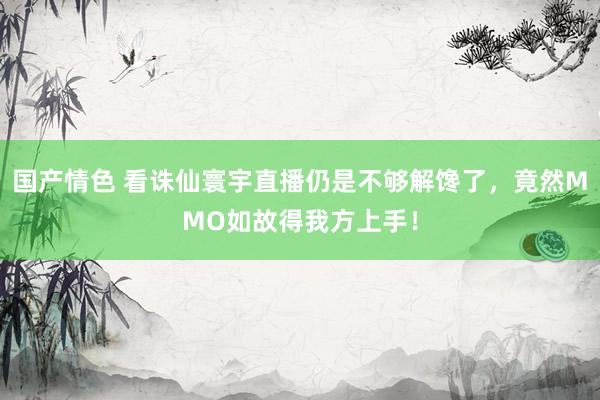 国产情色 看诛仙寰宇直播仍是不够解馋了，竟然MMO如故得我方上手！