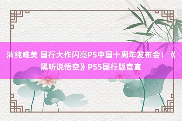清纯唯美 国行大作闪亮PS中国十周年发布会！《黑听说悟空》PS5国行版官宣