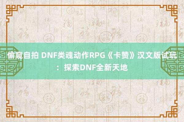 偷窥自拍 DNF类魂动作RPG《卡赞》汉文版试玩：探索DNF全新天地