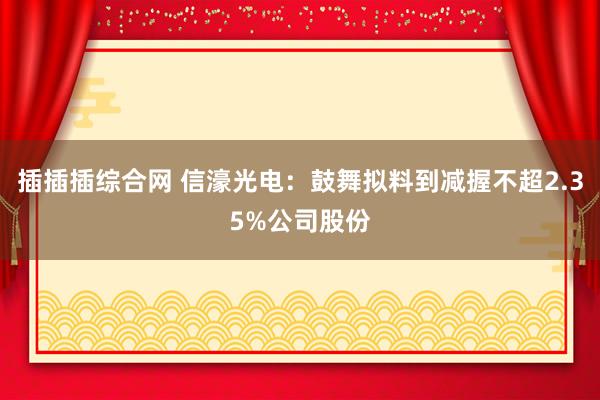 插插插综合网 信濠光电：鼓舞拟料到减握不超2.35%公司股份
