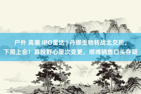 户外 高潮 IPO雷达 | 丹娜生物转战北交所，下周上会！募投野心屡次变更，绑缚销售口头存疑