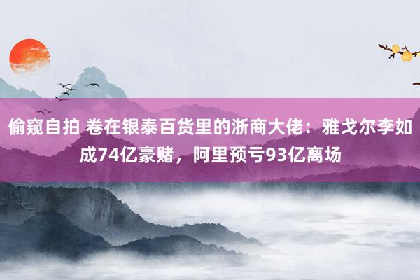 偷窥自拍 卷在银泰百货里的浙商大佬：雅戈尔李如成74亿豪赌，阿里预亏93亿离场