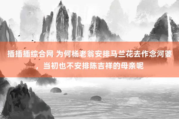 插插插综合网 为何杨老翁安排马兰花去作念河婆，当初也不安排陈吉祥的母亲呢