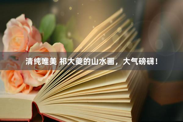 清纯唯美 祁大夔的山水画，大气磅礴！