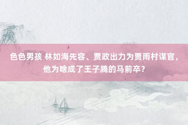色色男孩 林如海先容、贾政出力为贾雨村谋官，他为啥成了王子腾的马前卒？