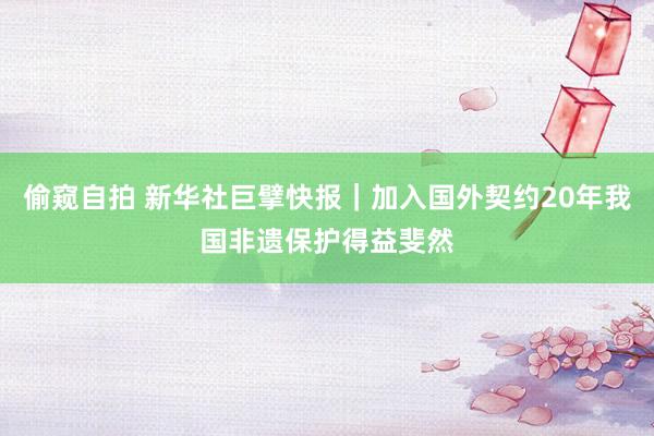 偷窥自拍 新华社巨擘快报｜加入国外契约20年我国非遗保护得益斐然