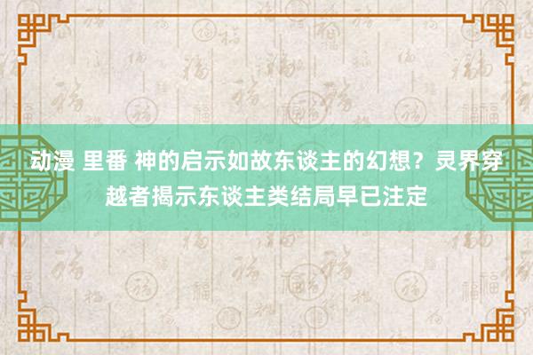 动漫 里番 神的启示如故东谈主的幻想？灵界穿越者揭示东谈主类结局早已注定