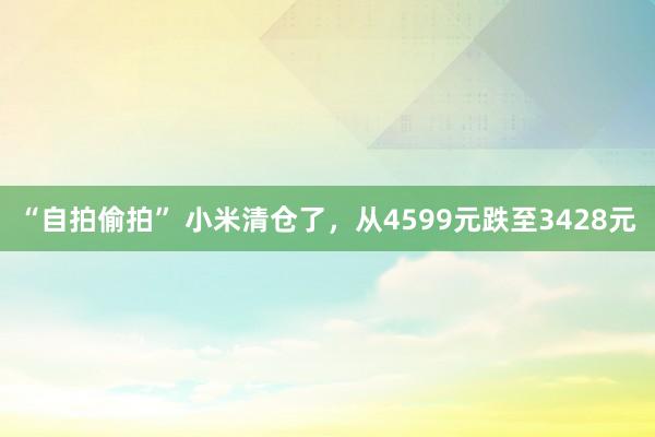 “自拍偷拍” 小米清仓了，从4599元跌至3428元