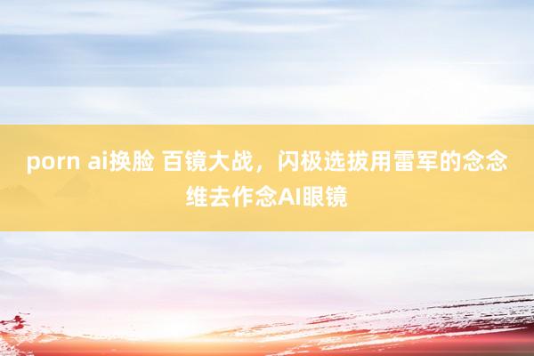 porn ai换脸 百镜大战，闪极选拔用雷军的念念维去作念AI眼镜