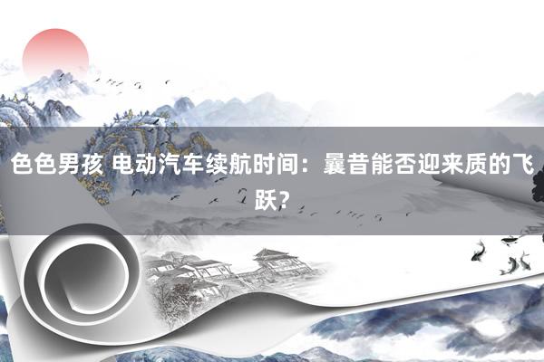 色色男孩 电动汽车续航时间：曩昔能否迎来质的飞跃？
