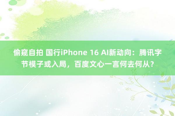偷窥自拍 国行iPhone 16 AI新动向：腾讯字节模子或入局，百度文心一言何去何从？