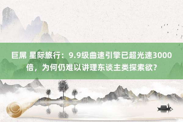 巨屌 星际旅行：9.9级曲速引擎已超光速3000倍，为何仍难以讲理东谈主类探索欲？