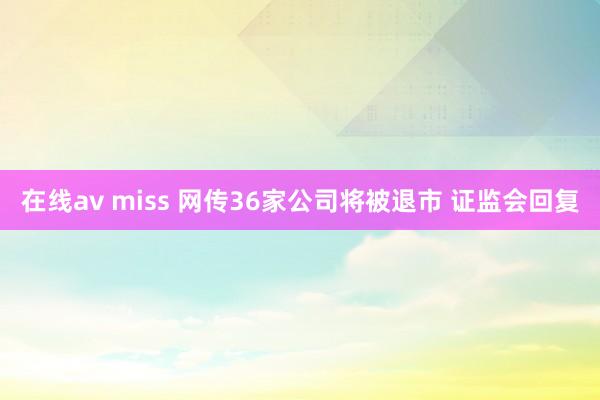 在线av miss 网传36家公司将被退市 证监会回复