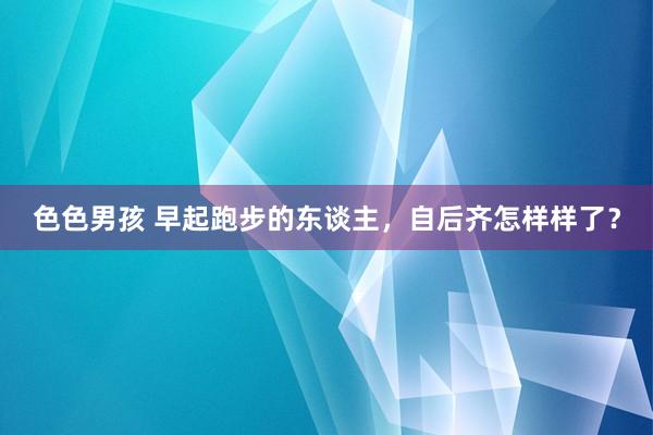 色色男孩 早起跑步的东谈主，自后齐怎样样了？