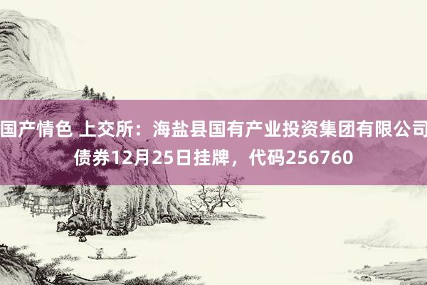 国产情色 上交所：海盐县国有产业投资集团有限公司债券12月25日挂牌，代码256760