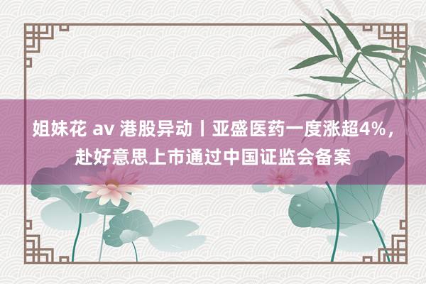 姐妹花 av 港股异动丨亚盛医药一度涨超4%，赴好意思上市通过中国证监会备案