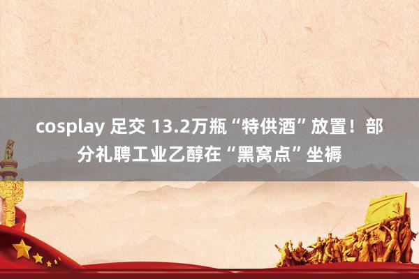 cosplay 足交 13.2万瓶“特供酒”放置！部分礼聘工业乙醇在“黑窝点”坐褥