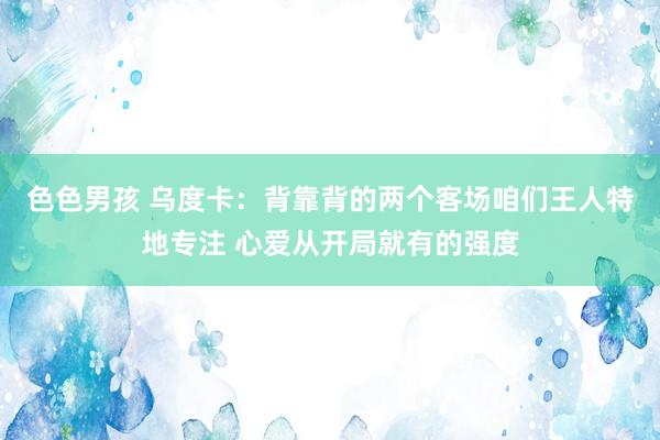 色色男孩 乌度卡：背靠背的两个客场咱们王人特地专注 心爱从开局就有的强度