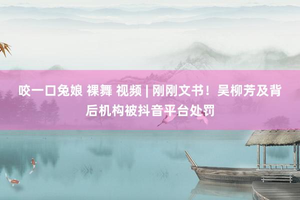 咬一口兔娘 裸舞 视频 | 刚刚文书！吴柳芳及背后机构被抖音平台处罚