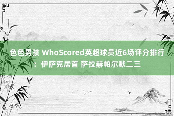 色色男孩 WhoScored英超球员近6场评分排行：伊萨克居首 萨拉赫帕尔默二三