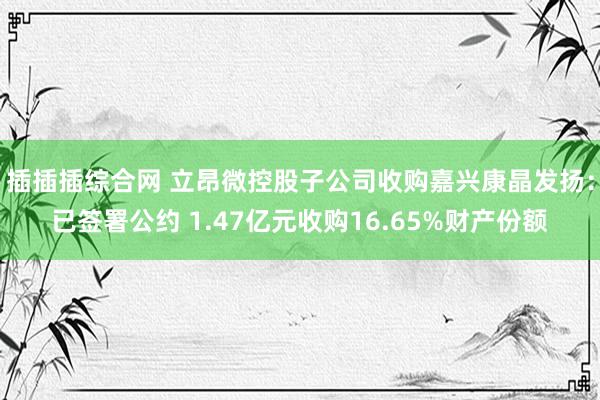 插插插综合网 立昂微控股子公司收购嘉兴康晶发扬：已签署公约 1.47亿元收购16.65%财产份额