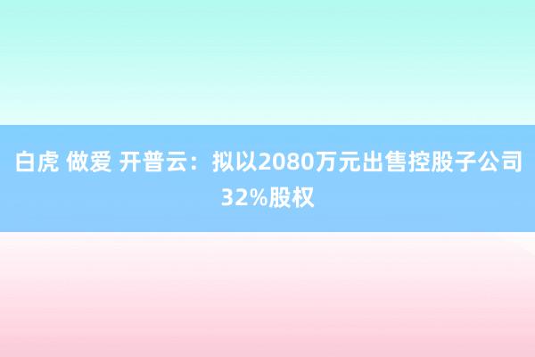 白虎 做爱 开普云：拟以2080万元出售控股子公司32%股权