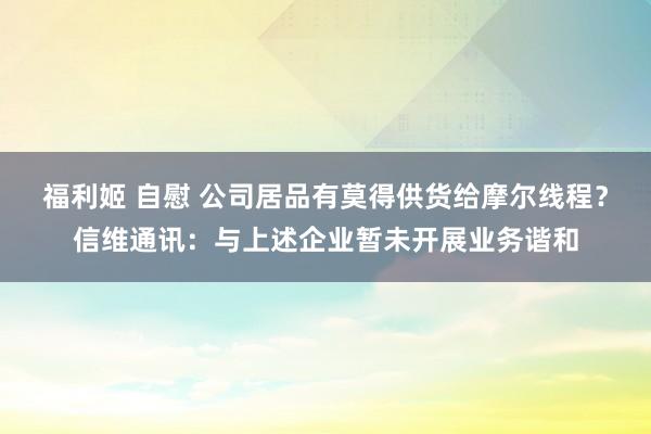 福利姬 自慰 公司居品有莫得供货给摩尔线程？信维通讯：与上述企业暂未开展业务谐和